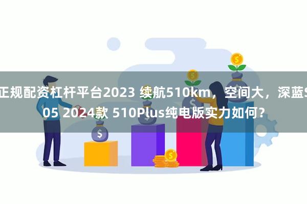 正规配资杠杆平台2023 续航510km，空间大，深蓝S05 2024款 510Plus纯电版实力如何？