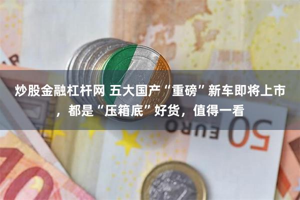 炒股金融杠杆网 五大国产“重磅”新车即将上市，都是“压箱底”好货，值得一看