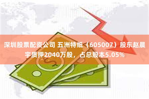 深圳股票配资公司 五洲特纸（605007）股东赵晨宇质押2040万股，占总股本5.05%