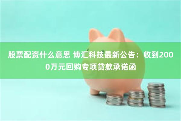 股票配资什么意思 博汇科技最新公告：收到2000万元回购专项贷款承诺函