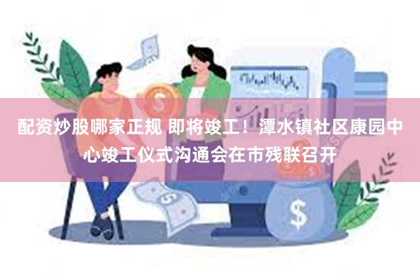 配资炒股哪家正规 即将竣工！潭水镇社区康园中心竣工仪式沟通会在市残联召开