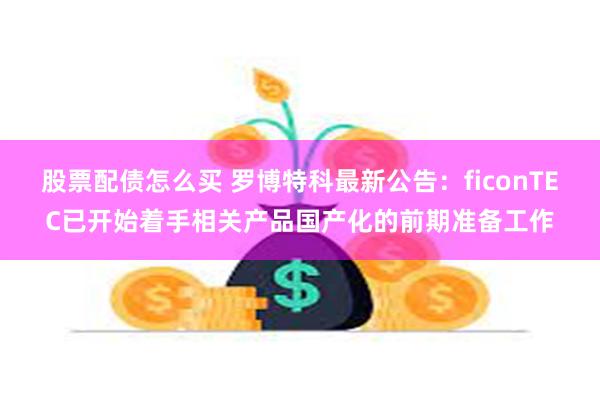 股票配债怎么买 罗博特科最新公告：ficonTEC已开始着手相关产品国产化的前期准备工作