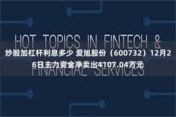 炒股加杠杆利息多少 爱旭股份（600732）12月26日主力资金净卖出4107.04万元