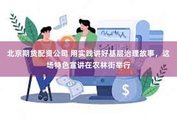 北京期货配资公司 用实践讲好基层治理故事，这场特色宣讲在农林街举行