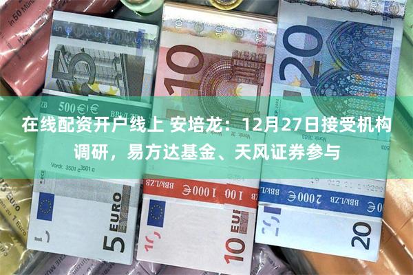 在线配资开户线上 安培龙：12月27日接受机构调研，易方达基金、天风证券参与