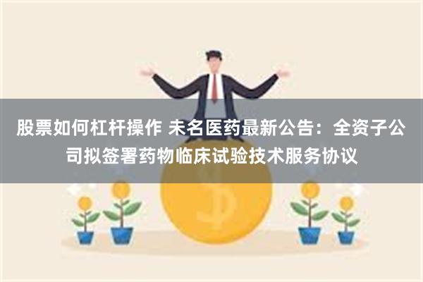 股票如何杠杆操作 未名医药最新公告：全资子公司拟签署药物临床试验技术服务协议