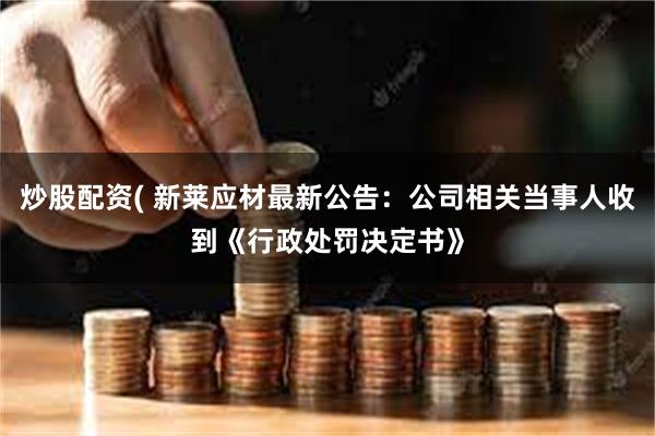 炒股配资( 新莱应材最新公告：公司相关当事人收到《行政处罚决定书》