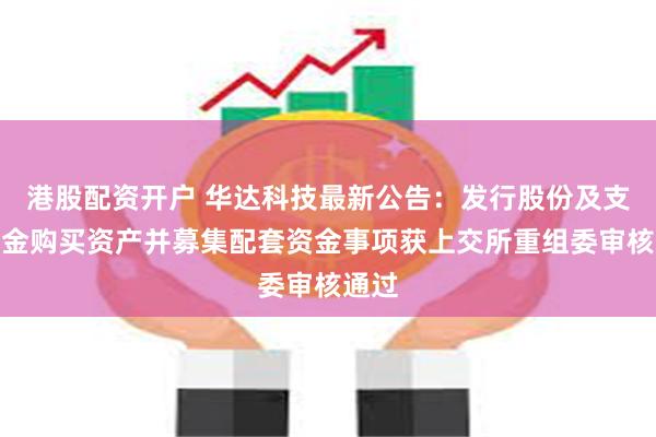 港股配资开户 华达科技最新公告：发行股份及支付现金购买资产并募集配套资金事项获上交所重组委审核通过