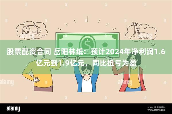 股票配资合同 岳阳林纸：预计2024年净利润1.6亿元到1.9亿元，同比扭亏为盈