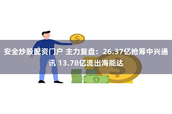 安全炒股配资门户 主力复盘：26.37亿抢筹中兴通讯 13.78亿流出海能达