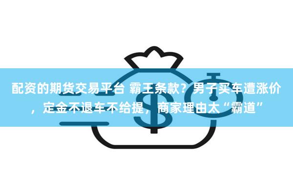 配资的期货交易平台 霸王条款？男子买车遭涨价，定金不退车不给提，商家理由太“霸道”