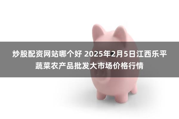 炒股配资网站哪个好 2025年2月5日江西乐平蔬菜农产品批发大市场价格行情