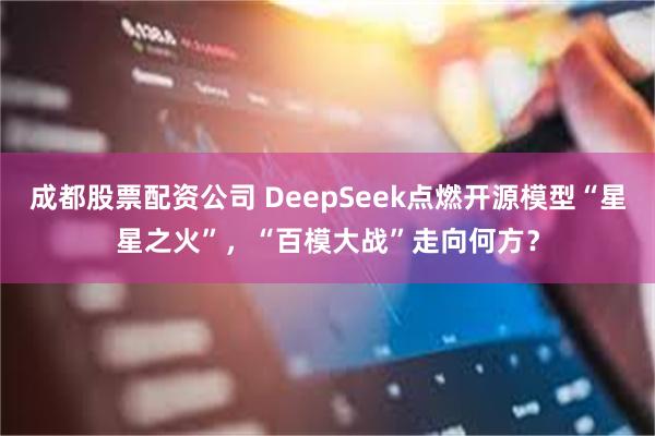 成都股票配资公司 DeepSeek点燃开源模型“星星之火”，“百模大战”走向何方？