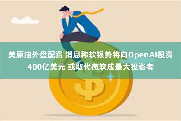 美原油外盘配资 消息称软银势将向OpenAI投资400亿美元 或取代微软成最大投资者