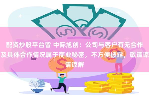 配资炒股平台皆 中际旭创：公司与客户有无合作以及具体合作情况属于商业秘密，不方便披露，敬请谅解