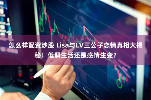 怎么样配资炒股 Lisa与LV三公子恋情真相大揭秘！低调生活还是感情生变？