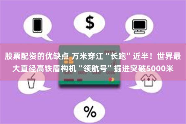 股票配资的优缺点 万米穿江“长跑”近半！世界最大直径高铁盾构机“领航号”掘进突破5000米